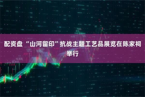 配资盘 “山河留印”抗战主题工艺品展览在陈家祠举行