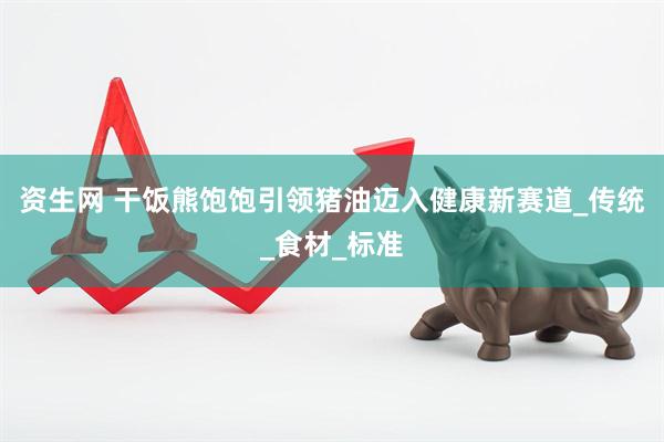 资生网 干饭熊饱饱引领猪油迈入健康新赛道_传统_食材_标准