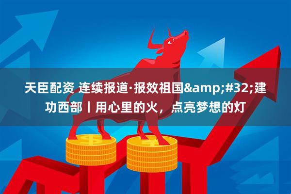 天臣配资 连续报道·报效祖国&#32;建功西部丨用心里的火，点亮梦想的灯