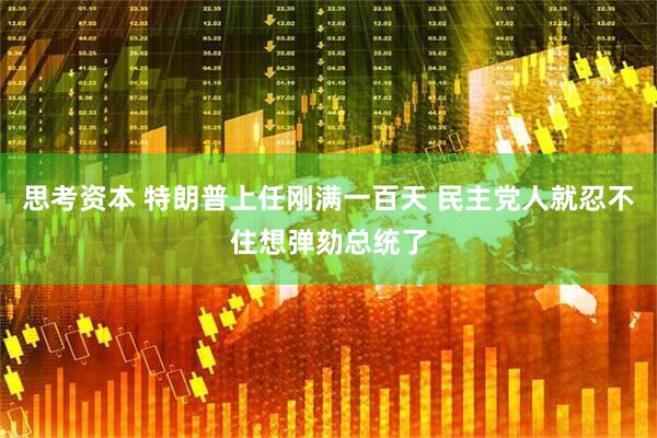 思考资本 特朗普上任刚满一百天 民主党人就忍不住想弹劾总统了