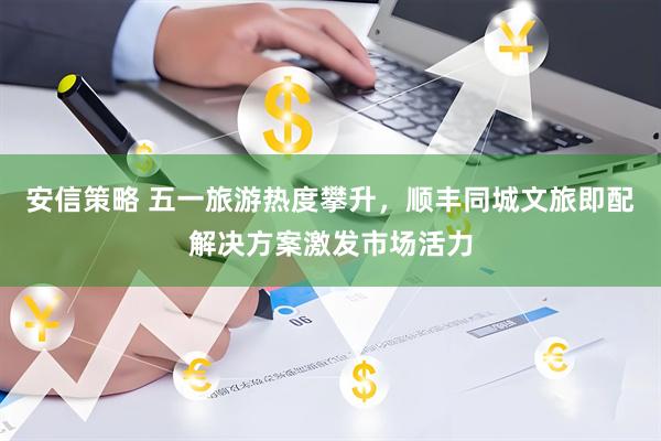 安信策略 五一旅游热度攀升，顺丰同城文旅即配解决方案激发市场活力