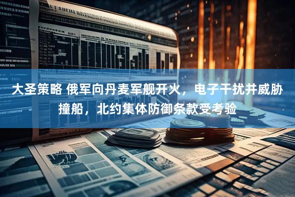 大圣策略 俄军向丹麦军舰开火,电子干扰并威胁撞船,北约集体防御条款受考验
