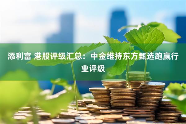 添利富 港股评级汇总：中金维持东方甄选跑赢行业评级
