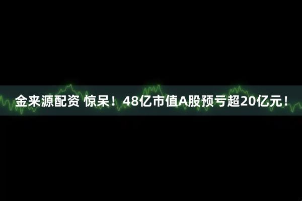 金来源配资 惊呆！48亿市值A股预亏超20亿元！