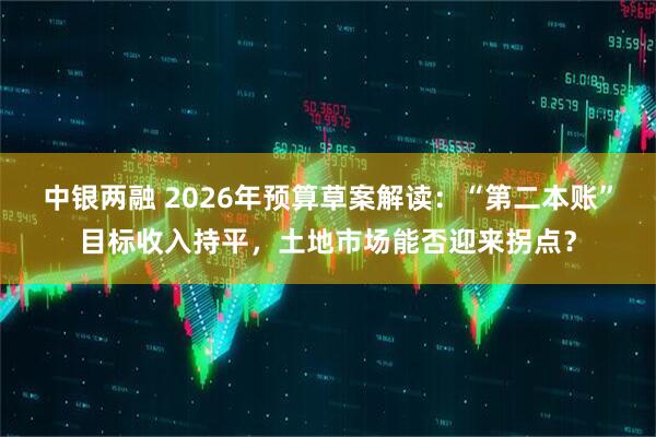 中银两融 2026年预算草案解读:“第二本账”目标收入持平,土地市场能否迎来拐点?