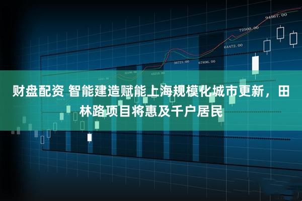 财盘配资 智能建造赋能上海规模化城市更新,田林路项目将惠及千户居民