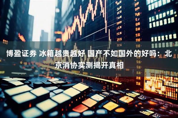 博盈证券 冰箱越贵越好 国产不如国外的好吗:北京消协实测揭开真相