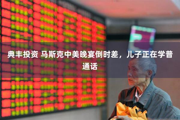 典丰投资 马斯克中美晚宴倒时差,儿子正在学普通话