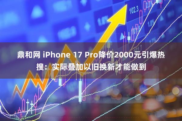 鼎和网 iPhone 17 Pro降价2000元引爆热搜:实际叠加以旧换新才能做到