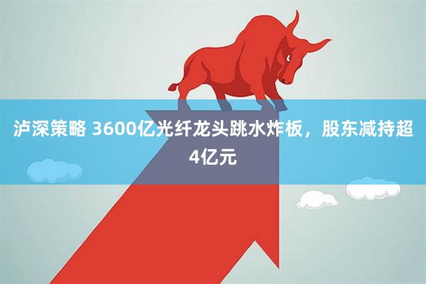 泸深策略 3600亿光纤龙头跳水炸板，股东减持超4亿元